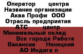 Оператор Call-центра › Название организации ­ Аква Профи, ООО › Отрасль предприятия ­ АТС, call-центр › Минимальный оклад ­ 22 000 - Все города Работа » Вакансии   . Ненецкий АО,Индига п.